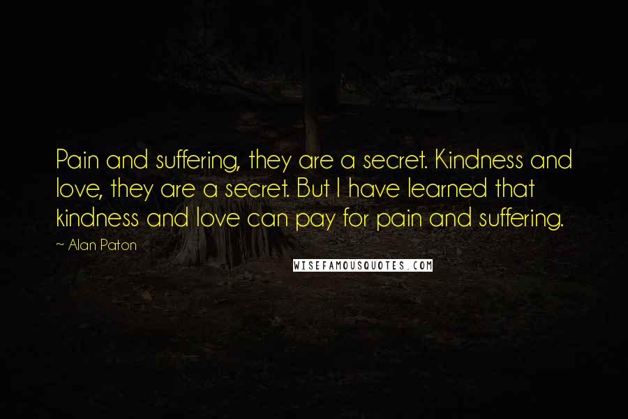 Alan Paton Quotes: Pain and suffering, they are a secret. Kindness and love, they are a secret. But I have learned that kindness and love can pay for pain and suffering.