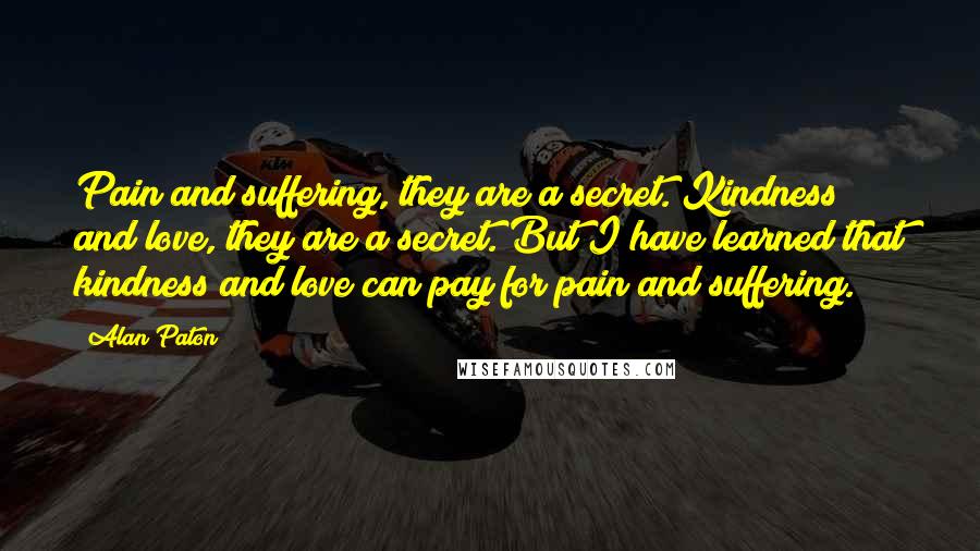 Alan Paton Quotes: Pain and suffering, they are a secret. Kindness and love, they are a secret. But I have learned that kindness and love can pay for pain and suffering.