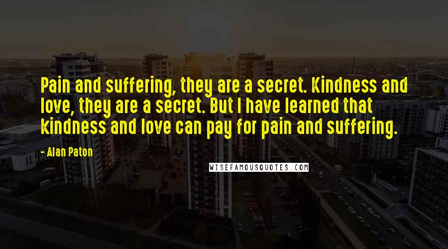 Alan Paton Quotes: Pain and suffering, they are a secret. Kindness and love, they are a secret. But I have learned that kindness and love can pay for pain and suffering.