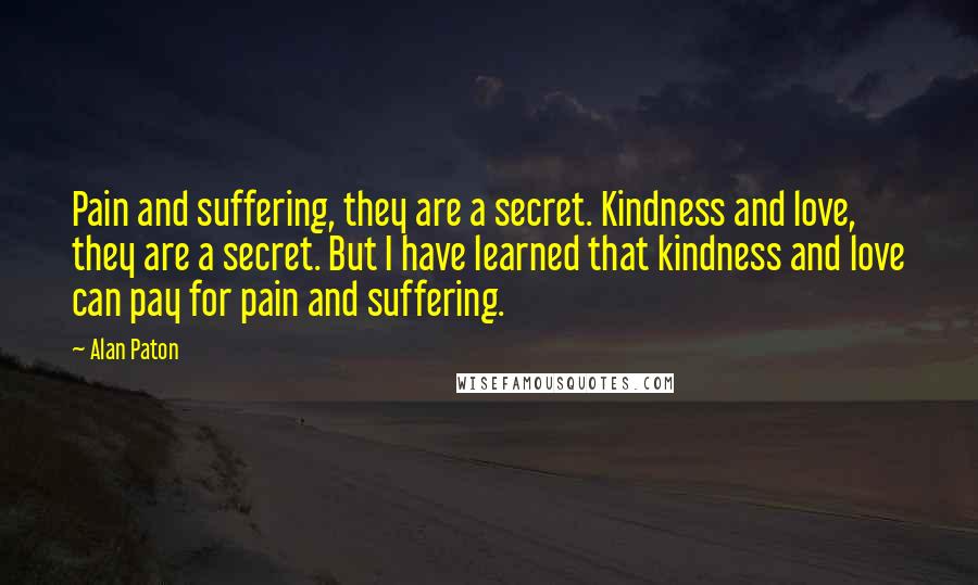 Alan Paton Quotes: Pain and suffering, they are a secret. Kindness and love, they are a secret. But I have learned that kindness and love can pay for pain and suffering.