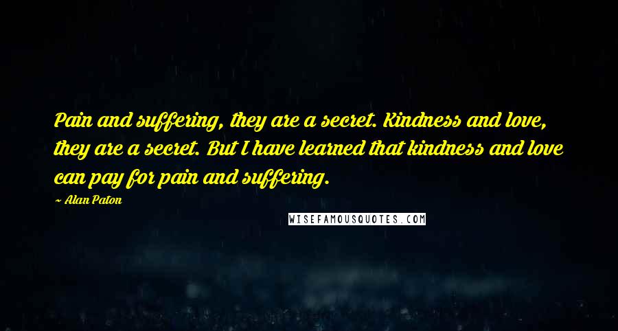 Alan Paton Quotes: Pain and suffering, they are a secret. Kindness and love, they are a secret. But I have learned that kindness and love can pay for pain and suffering.