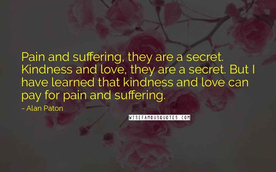 Alan Paton Quotes: Pain and suffering, they are a secret. Kindness and love, they are a secret. But I have learned that kindness and love can pay for pain and suffering.