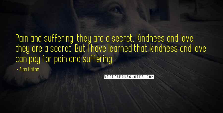 Alan Paton Quotes: Pain and suffering, they are a secret. Kindness and love, they are a secret. But I have learned that kindness and love can pay for pain and suffering.