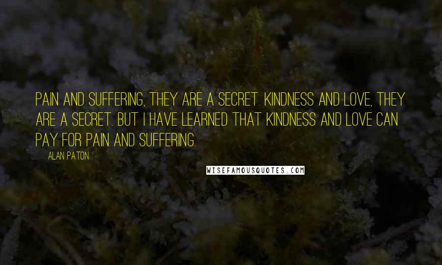 Alan Paton Quotes: Pain and suffering, they are a secret. Kindness and love, they are a secret. But I have learned that kindness and love can pay for pain and suffering.