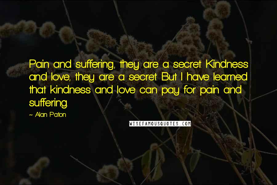 Alan Paton Quotes: Pain and suffering, they are a secret. Kindness and love, they are a secret. But I have learned that kindness and love can pay for pain and suffering.