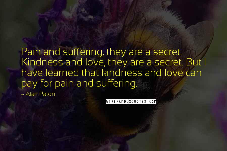 Alan Paton Quotes: Pain and suffering, they are a secret. Kindness and love, they are a secret. But I have learned that kindness and love can pay for pain and suffering.