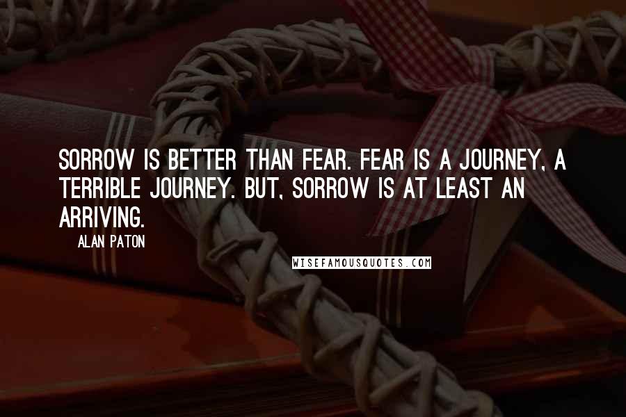 Alan Paton Quotes: Sorrow is better than fear. Fear is a journey, a terrible journey. But, sorrow is at least an arriving.