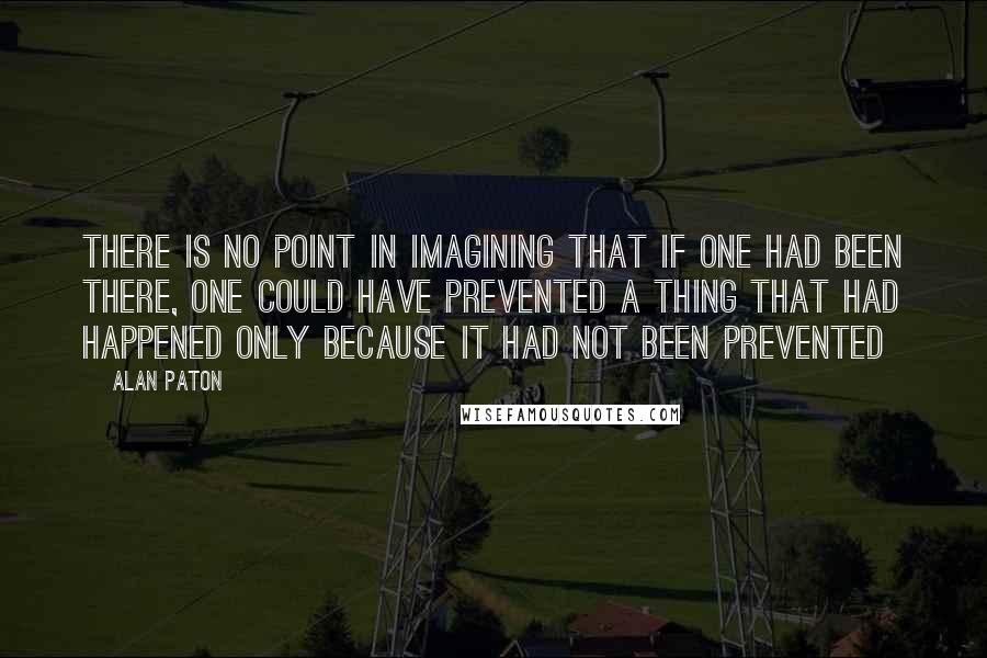 Alan Paton Quotes: There is no point in imagining that if one had been there, one could have prevented a thing that had happened only because it had not been prevented