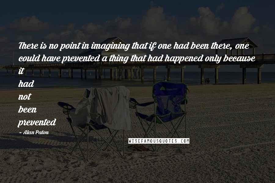 Alan Paton Quotes: There is no point in imagining that if one had been there, one could have prevented a thing that had happened only because it had not been prevented