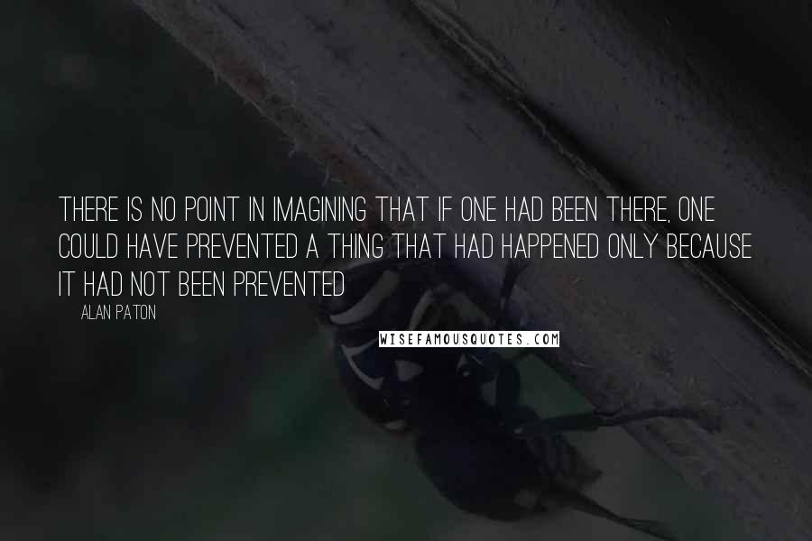 Alan Paton Quotes: There is no point in imagining that if one had been there, one could have prevented a thing that had happened only because it had not been prevented