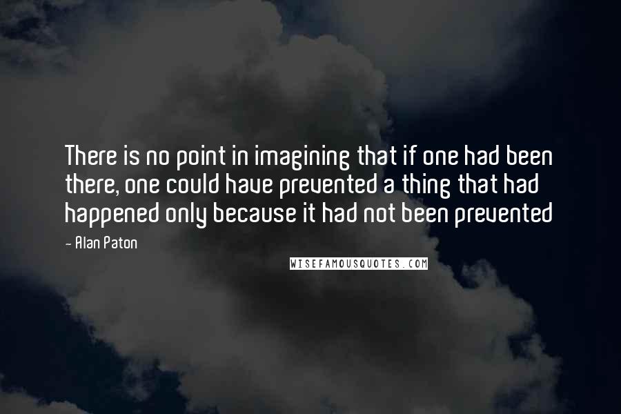 Alan Paton Quotes: There is no point in imagining that if one had been there, one could have prevented a thing that had happened only because it had not been prevented