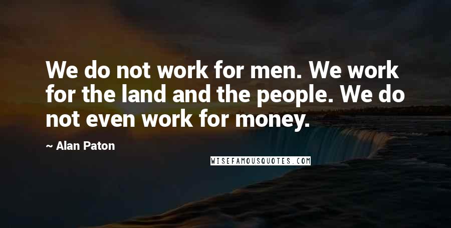 Alan Paton Quotes: We do not work for men. We work for the land and the people. We do not even work for money.