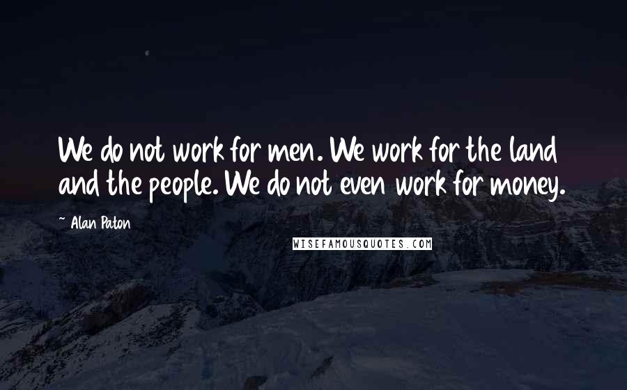 Alan Paton Quotes: We do not work for men. We work for the land and the people. We do not even work for money.