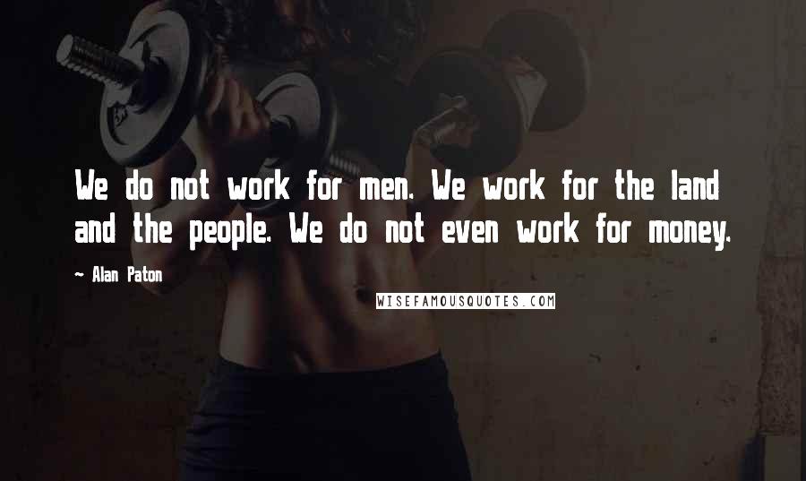 Alan Paton Quotes: We do not work for men. We work for the land and the people. We do not even work for money.