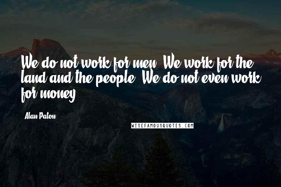 Alan Paton Quotes: We do not work for men. We work for the land and the people. We do not even work for money.