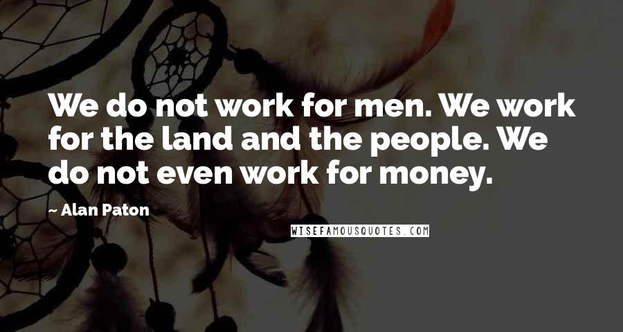 Alan Paton Quotes: We do not work for men. We work for the land and the people. We do not even work for money.