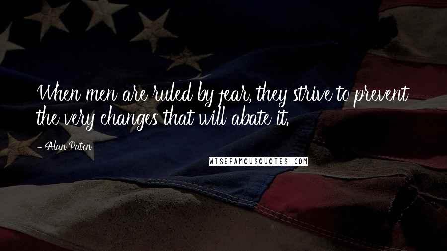 Alan Paton Quotes: When men are ruled by fear, they strive to prevent the very changes that will abate it.