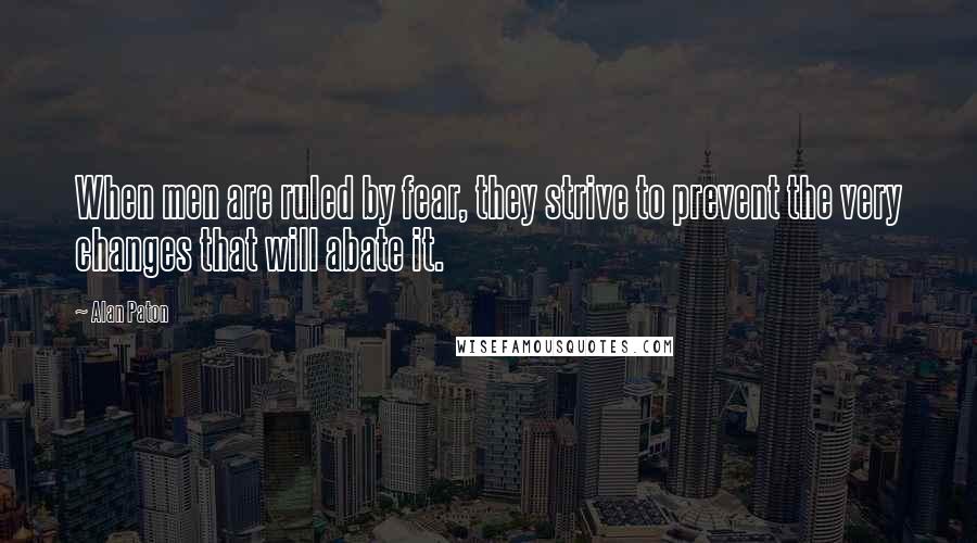 Alan Paton Quotes: When men are ruled by fear, they strive to prevent the very changes that will abate it.