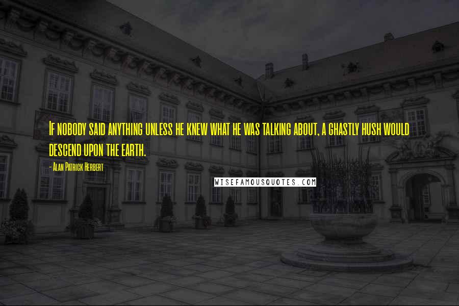 Alan Patrick Herbert Quotes: If nobody said anything unless he knew what he was talking about, a ghastly hush would descend upon the earth.