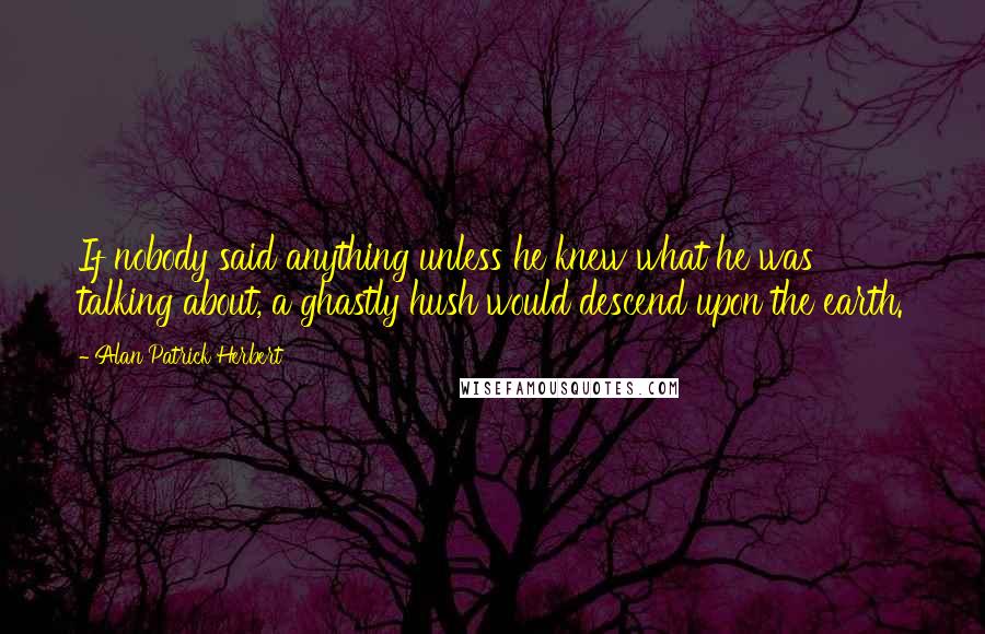 Alan Patrick Herbert Quotes: If nobody said anything unless he knew what he was talking about, a ghastly hush would descend upon the earth.