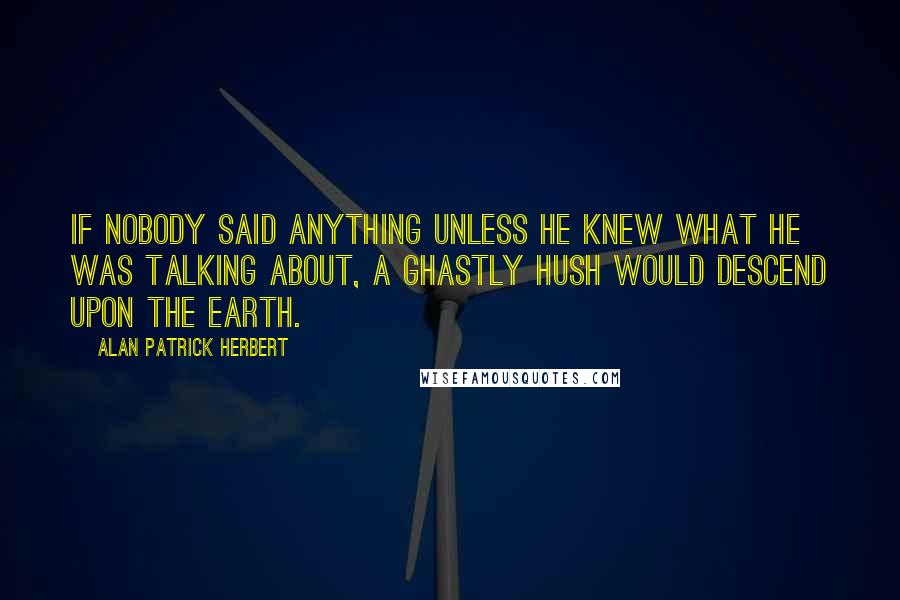 Alan Patrick Herbert Quotes: If nobody said anything unless he knew what he was talking about, a ghastly hush would descend upon the earth.