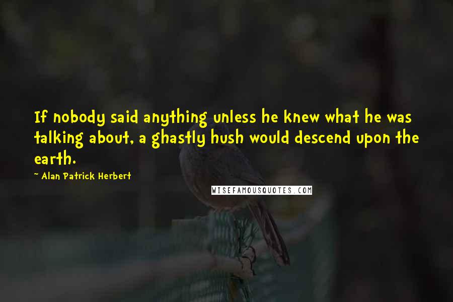 Alan Patrick Herbert Quotes: If nobody said anything unless he knew what he was talking about, a ghastly hush would descend upon the earth.