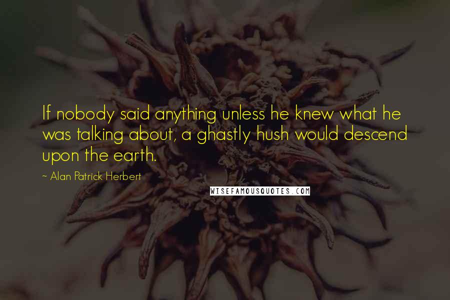 Alan Patrick Herbert Quotes: If nobody said anything unless he knew what he was talking about, a ghastly hush would descend upon the earth.