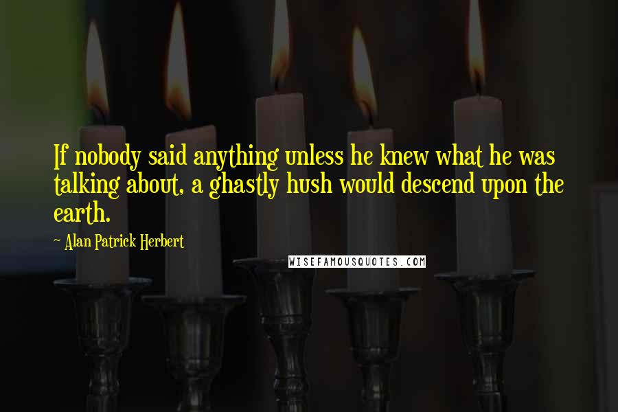 Alan Patrick Herbert Quotes: If nobody said anything unless he knew what he was talking about, a ghastly hush would descend upon the earth.