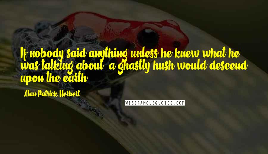 Alan Patrick Herbert Quotes: If nobody said anything unless he knew what he was talking about, a ghastly hush would descend upon the earth.