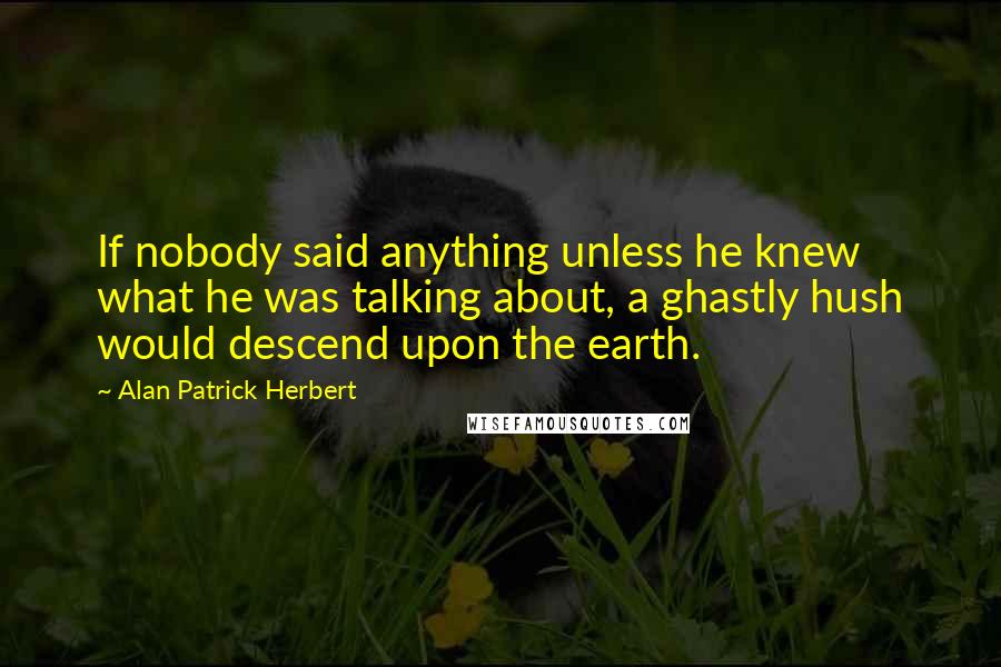 Alan Patrick Herbert Quotes: If nobody said anything unless he knew what he was talking about, a ghastly hush would descend upon the earth.