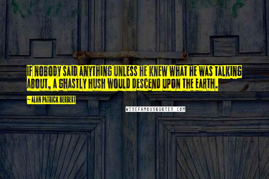 Alan Patrick Herbert Quotes: If nobody said anything unless he knew what he was talking about, a ghastly hush would descend upon the earth.