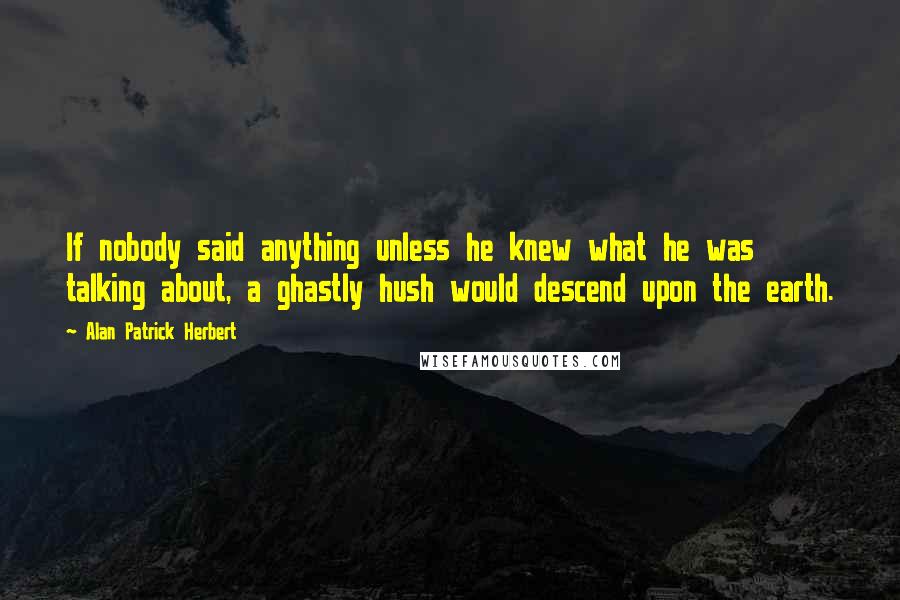 Alan Patrick Herbert Quotes: If nobody said anything unless he knew what he was talking about, a ghastly hush would descend upon the earth.