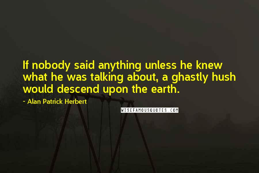 Alan Patrick Herbert Quotes: If nobody said anything unless he knew what he was talking about, a ghastly hush would descend upon the earth.