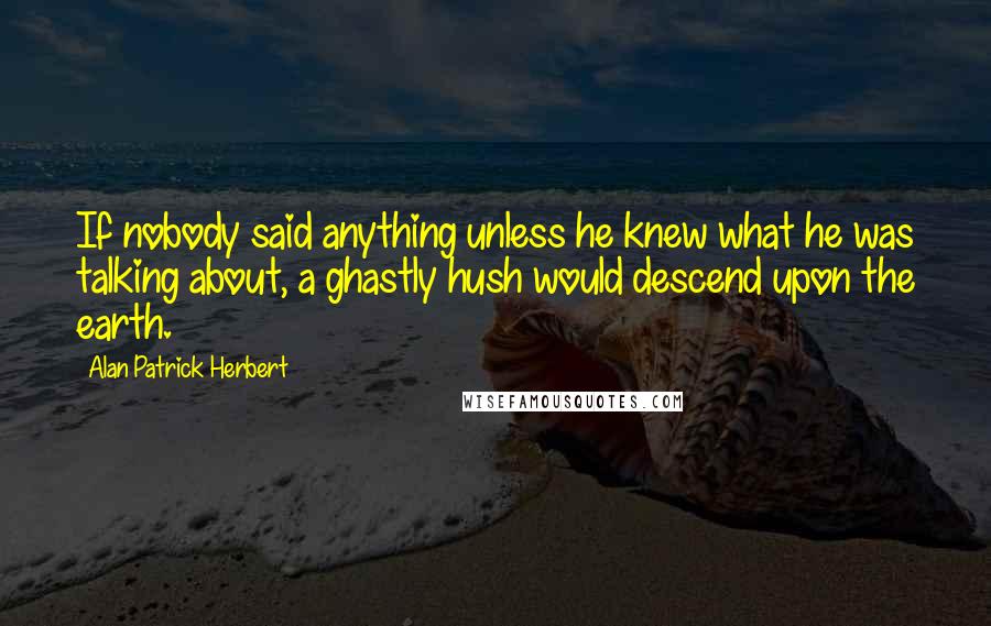 Alan Patrick Herbert Quotes: If nobody said anything unless he knew what he was talking about, a ghastly hush would descend upon the earth.