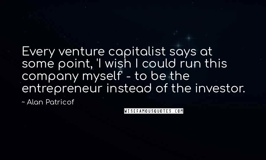 Alan Patricof Quotes: Every venture capitalist says at some point, 'I wish I could run this company myself' - to be the entrepreneur instead of the investor.