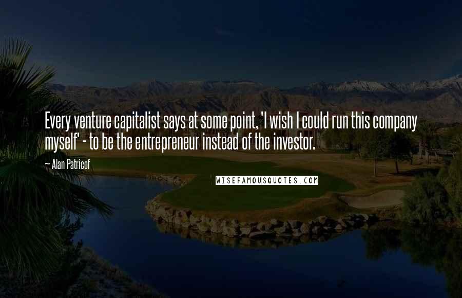 Alan Patricof Quotes: Every venture capitalist says at some point, 'I wish I could run this company myself' - to be the entrepreneur instead of the investor.