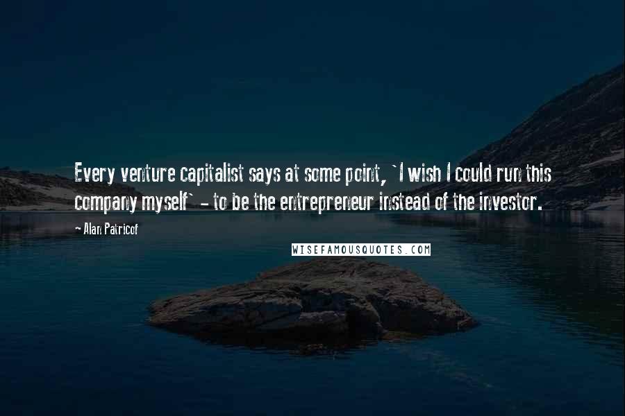 Alan Patricof Quotes: Every venture capitalist says at some point, 'I wish I could run this company myself' - to be the entrepreneur instead of the investor.