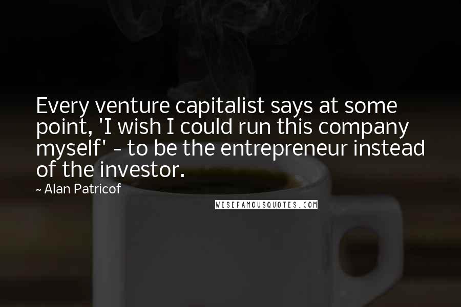 Alan Patricof Quotes: Every venture capitalist says at some point, 'I wish I could run this company myself' - to be the entrepreneur instead of the investor.