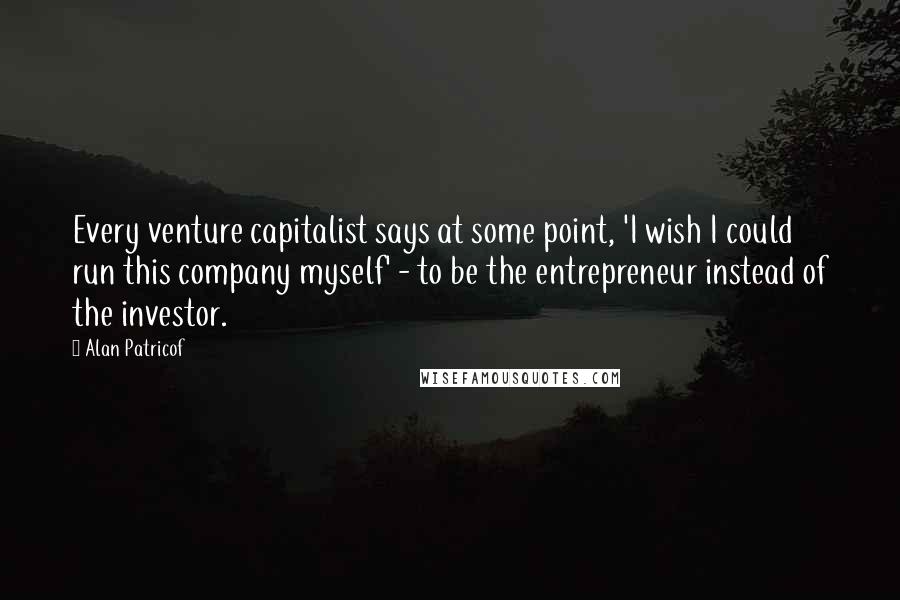 Alan Patricof Quotes: Every venture capitalist says at some point, 'I wish I could run this company myself' - to be the entrepreneur instead of the investor.