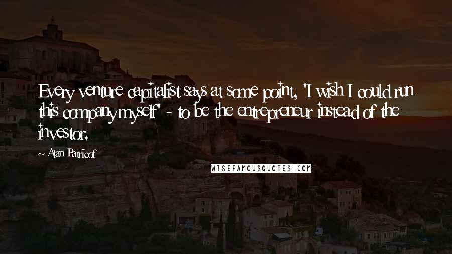 Alan Patricof Quotes: Every venture capitalist says at some point, 'I wish I could run this company myself' - to be the entrepreneur instead of the investor.