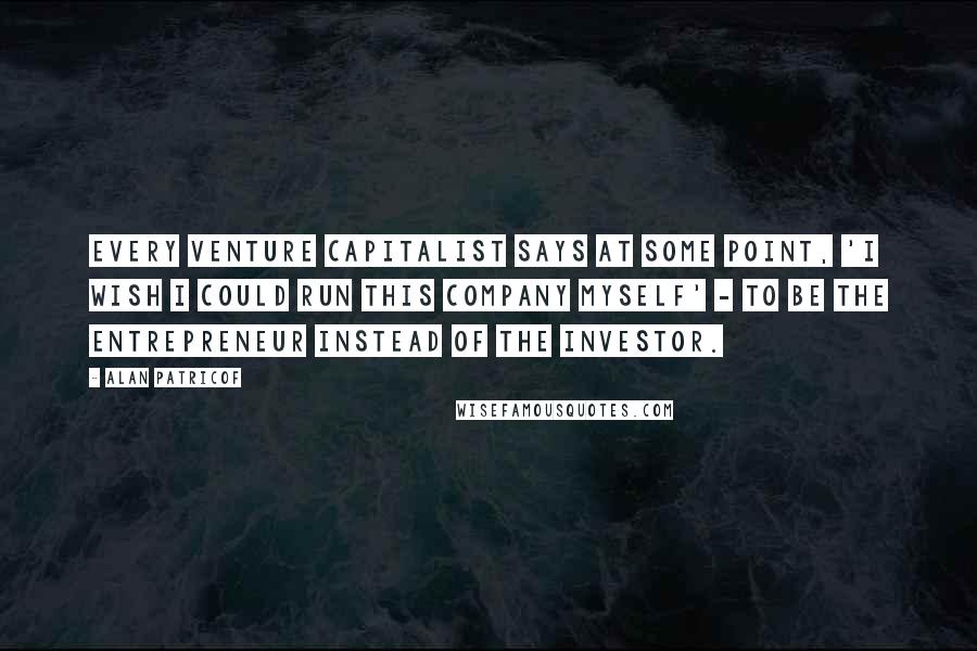 Alan Patricof Quotes: Every venture capitalist says at some point, 'I wish I could run this company myself' - to be the entrepreneur instead of the investor.