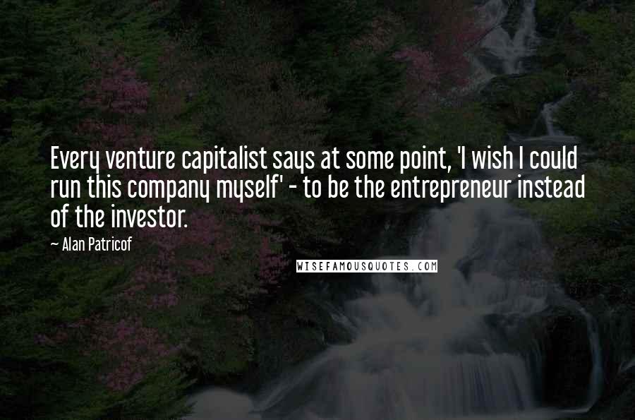 Alan Patricof Quotes: Every venture capitalist says at some point, 'I wish I could run this company myself' - to be the entrepreneur instead of the investor.