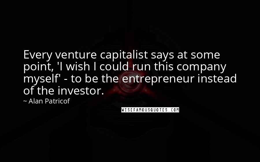 Alan Patricof Quotes: Every venture capitalist says at some point, 'I wish I could run this company myself' - to be the entrepreneur instead of the investor.