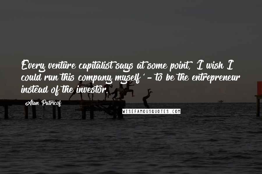 Alan Patricof Quotes: Every venture capitalist says at some point, 'I wish I could run this company myself' - to be the entrepreneur instead of the investor.