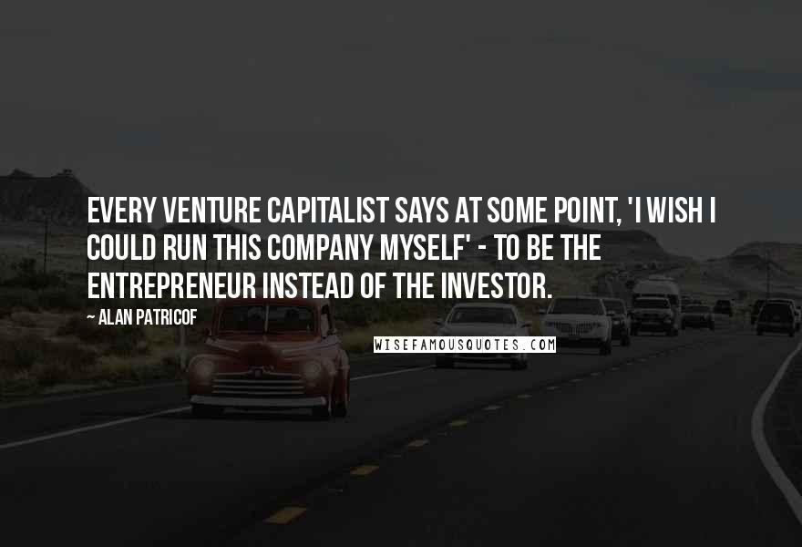 Alan Patricof Quotes: Every venture capitalist says at some point, 'I wish I could run this company myself' - to be the entrepreneur instead of the investor.