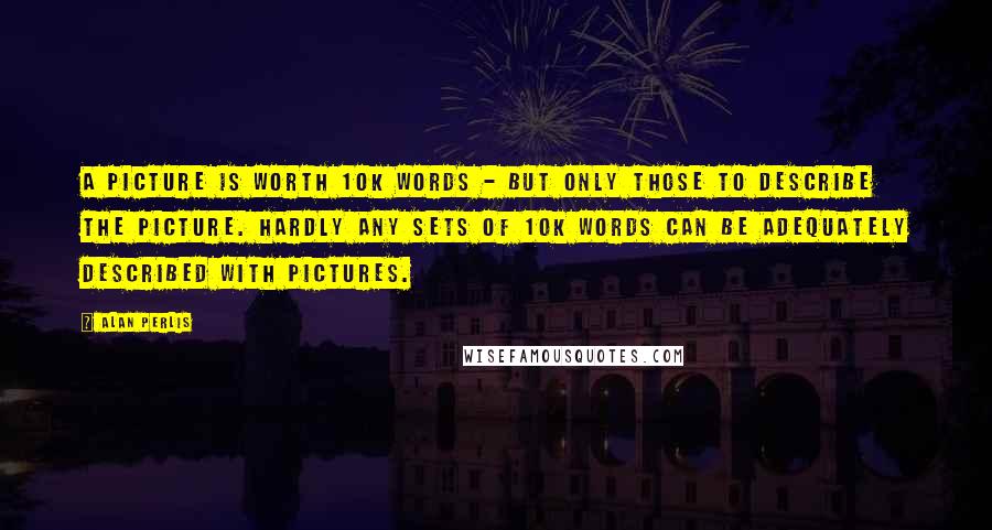 Alan Perlis Quotes: A picture is worth 10K words - but only those to describe the picture. Hardly any sets of 10K words can be adequately described with pictures.