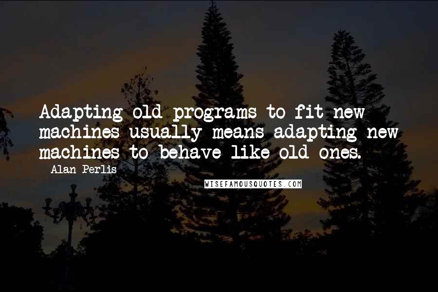 Alan Perlis Quotes: Adapting old programs to fit new machines usually means adapting new machines to behave like old ones.