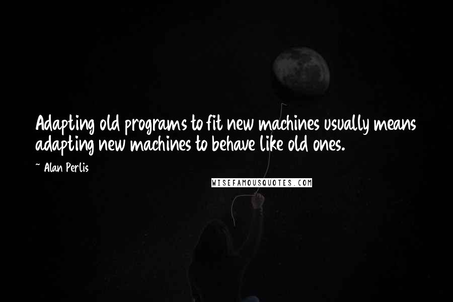 Alan Perlis Quotes: Adapting old programs to fit new machines usually means adapting new machines to behave like old ones.