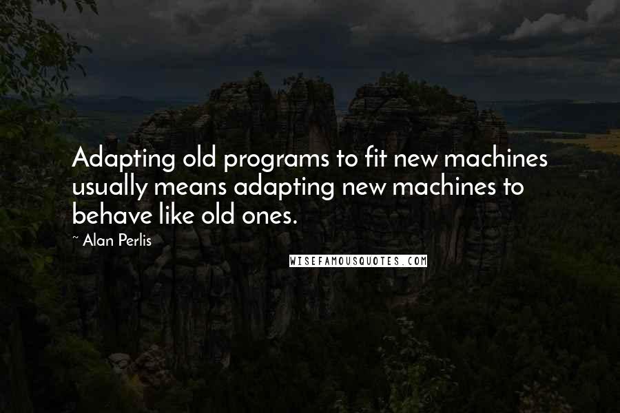 Alan Perlis Quotes: Adapting old programs to fit new machines usually means adapting new machines to behave like old ones.