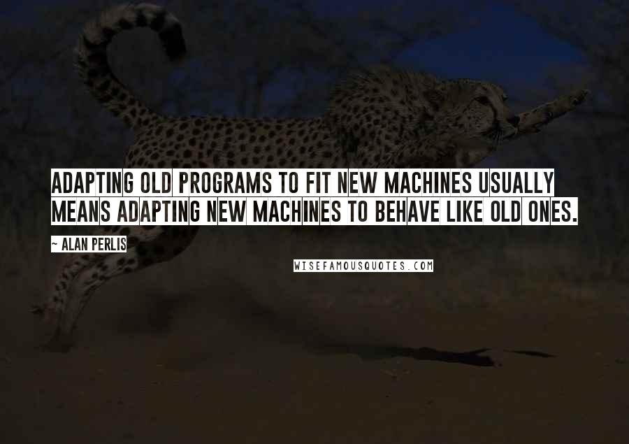 Alan Perlis Quotes: Adapting old programs to fit new machines usually means adapting new machines to behave like old ones.